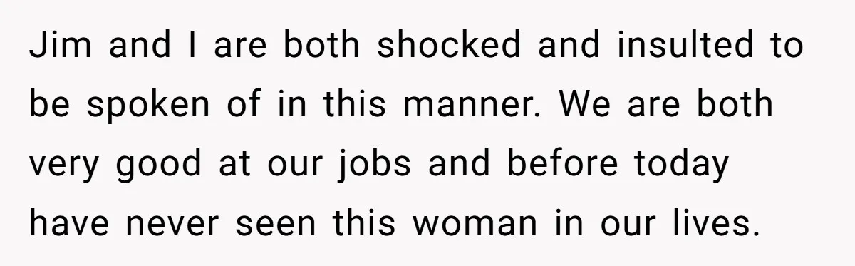 Jim and I are both shocked and insulted to be spoken of in this manner. We are both very good at our jobs and before today have never seen this...
