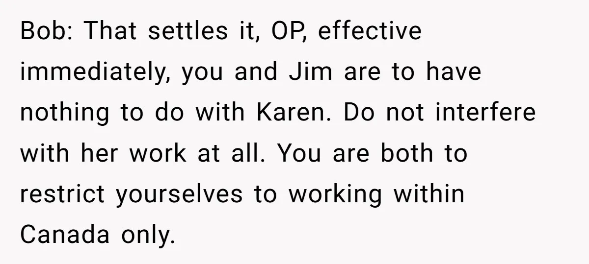Bob: That settles it, OP, effective immediately, you and Jim are to have nothing to do with Karen. Do not interfere with her work at all. You are both to...