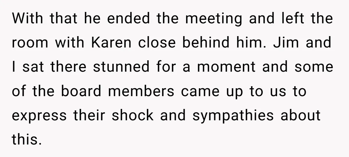 With that he ended the meeting and left the room with Karen close behind him. Jim and I sat there stunned for a moment and some of the board members...