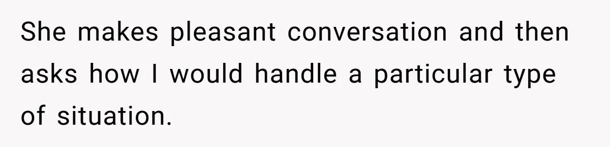 She makes pleasant conversation and then asks how I would handle a particular type of situation.