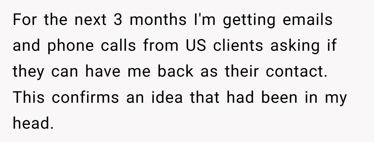For the next 3 months I'm getting emails and phone calls from US clients asking if they can have me back as their contact. This confirms an idea that had...