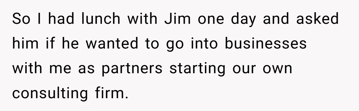 So I had lunch with Jim one day and asked him if he wanted to go into businesses with me as partners starting our own consulting firm.