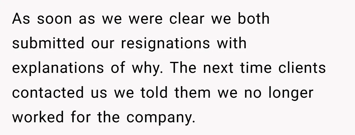 As soon as we were clear we both submitted our resignations with explanations of why. The next time clients contacted us we told them we no longer worked for the...