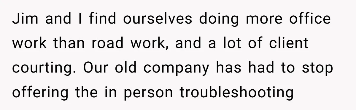 Jim and I find ourselves doing more office work than road work, and a lot of client courting. Our old company has had to stop offering the in person troubleshooting