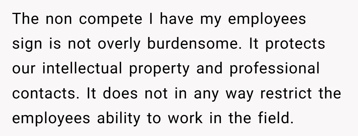 The non compete I have my employees sign is not overly burdensome. It protects our intellectual property and professional contacts. It does not in any way restrict the employees ability...
