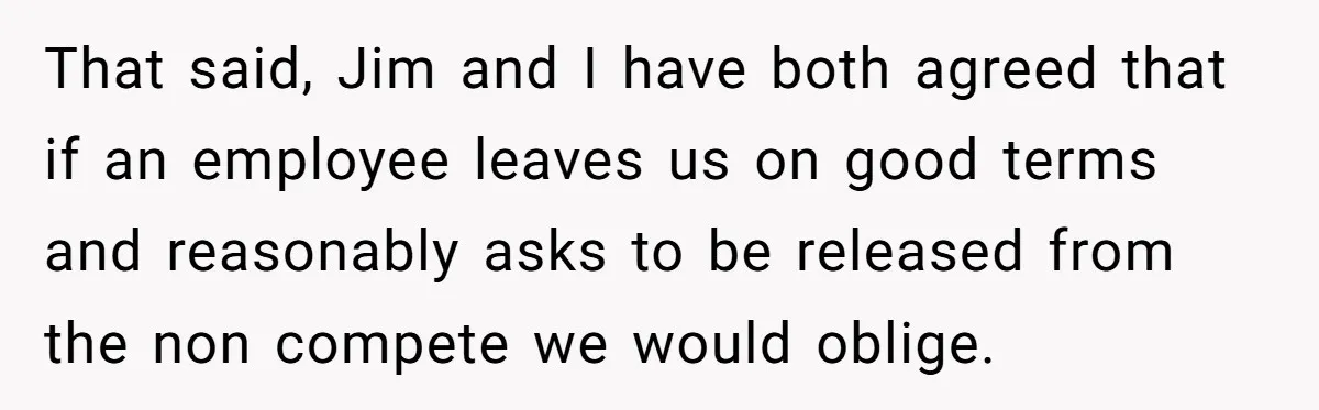 That said, Jim and I have both agreed that if an employee leaves us on good terms and reasonably asks to be released from the non compete we would oblige.