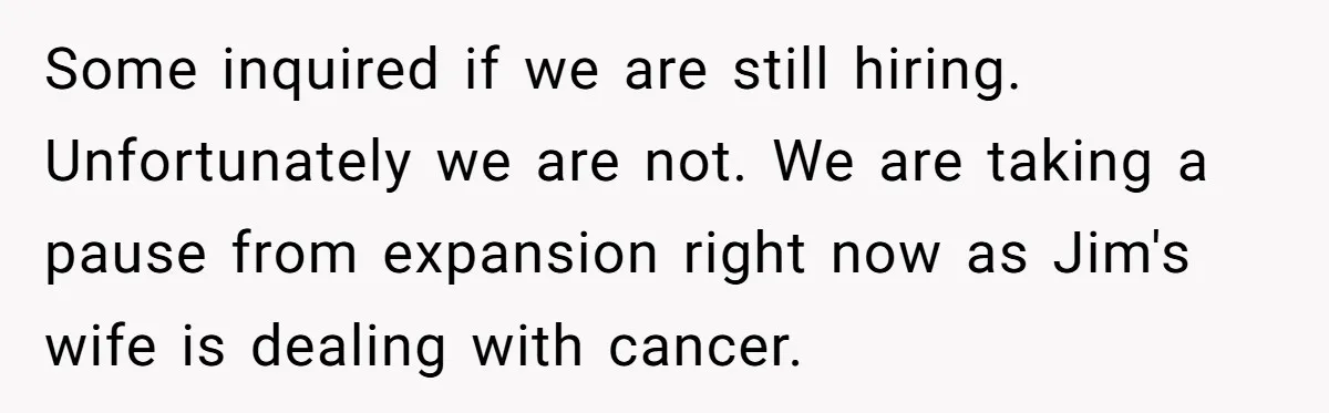 Some inquired if we are still hiring. Unfortunately we are not. We are taking a pause from expansion right now as Jim's wife is dealing with cancer.