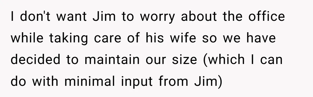 I don't want Jim to worry about the office while taking care of his wife so we have decided to maintain our size (which I can do with minimal input...