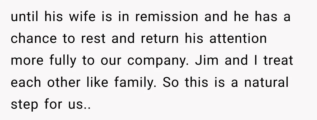 until his wife is in remission and he has a chance to rest and return his attention more fully to our company. Jim and I treat each other like family....