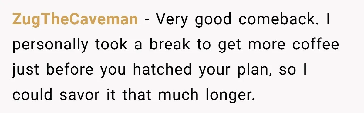 ZugTheCaveman − Very good comeback. I personally took a break to get more coffee just before you hatched your plan, so I could savor it that much longer.
