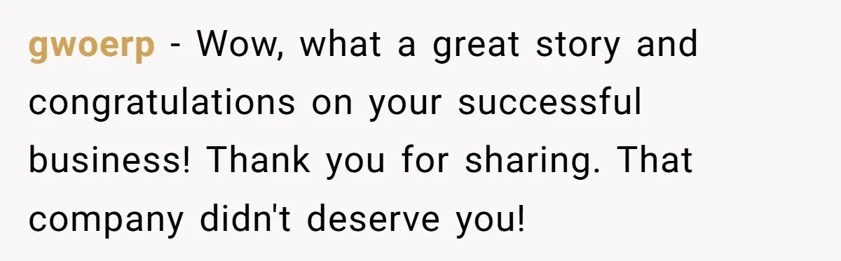 gwoerp − Wow, what a great story and congratulations on your successful business! Thank you for sharing. That company didn't deserve you!