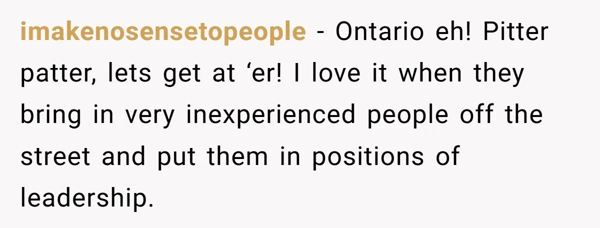 imakenosensetopeople − Ontario eh! Pitter patter, lets get at ‘er! I love it when they bring in very inexperienced people off the street and put them in positions of leadership.