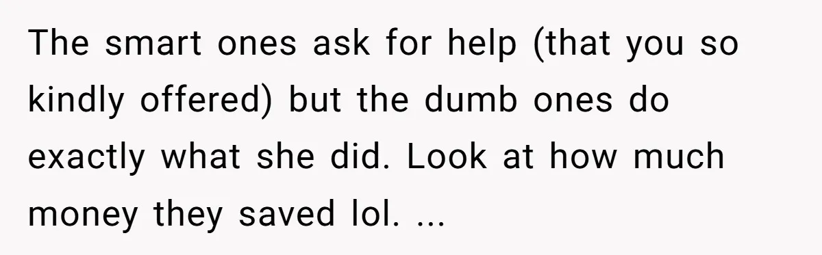 The smart ones ask for help (that you so kindly offered) but the dumb ones do exactly what she did. Look at how much money they saved lol. ...
