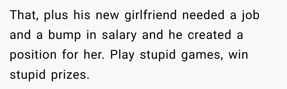 That, plus his new girlfriend needed a job and a bump in salary and he created a position for her. Play stupid games, win stupid prizes.
