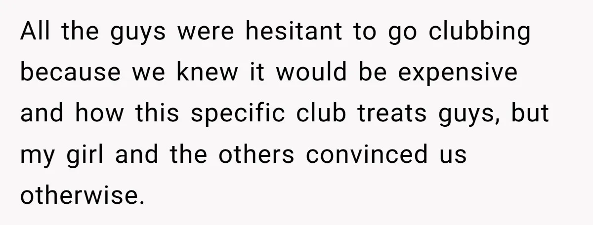 All the guys were hesitant to go clubbing because we knew it would be expensive and how this specific club treats guys, but my girl and the others convinced us...