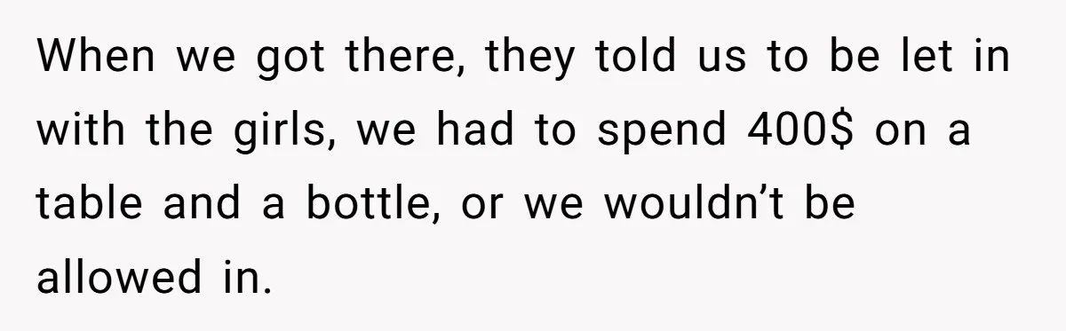 When we got there, they told us to be let in with the girls, we had to spend 400$ on a table and a bottle, or we wouldn’t be allowed...