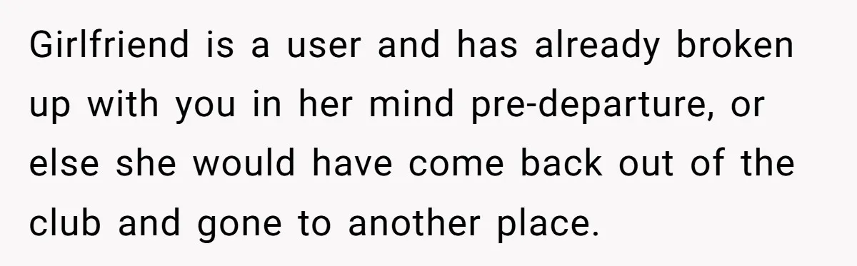 Girlfriend is a user and has already broken up with you in her mind pre-departure, or else she would have come back out of the club and gone to another...