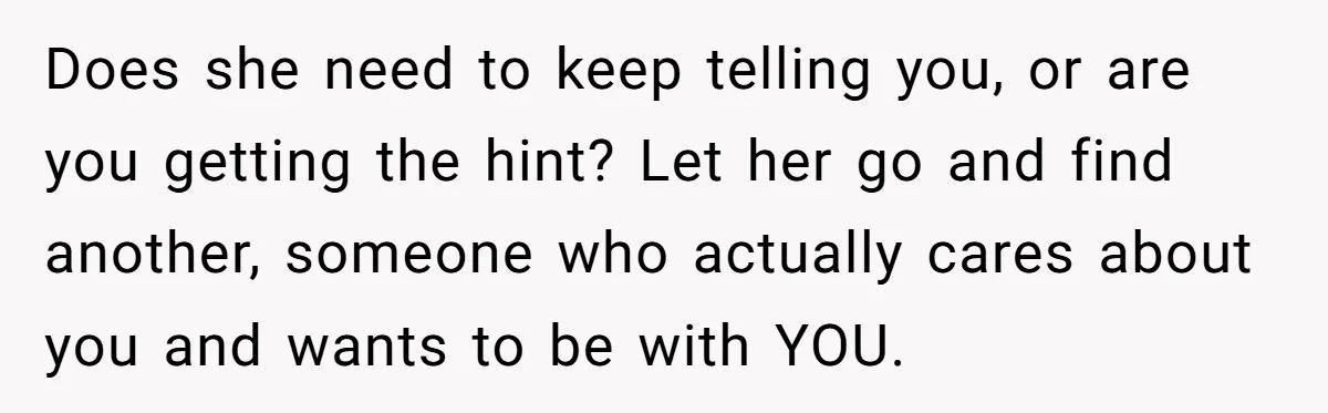 Does she need to keep telling you, or are you getting the hint? Let her go and find another, someone who actually cares about you and wants to be with...