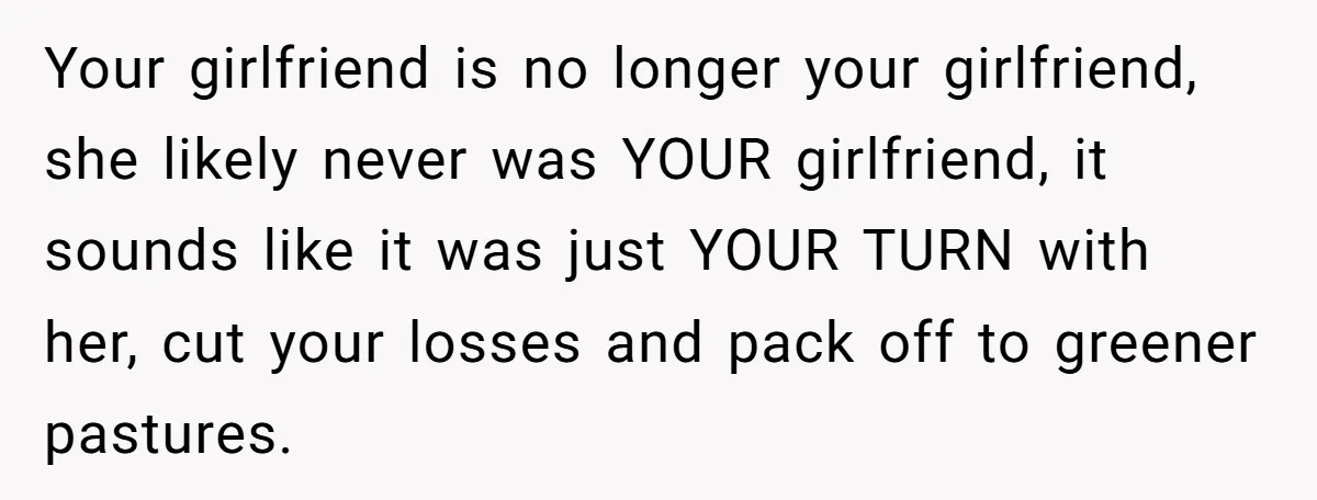 Your girlfriend is no longer your girlfriend, she likely never was YOUR girlfriend, it sounds like it was just YOUR TURN with her, cut your losses and pack off to...