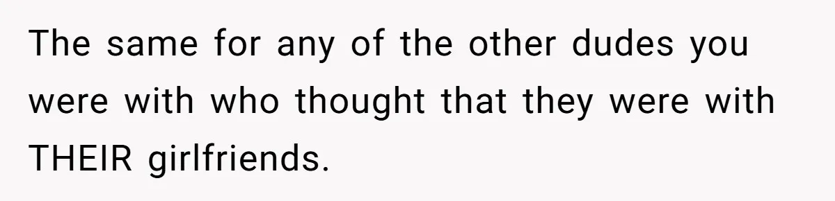 The same for any of the other dudes you were with who thought that they were with THEIR girlfriends.
