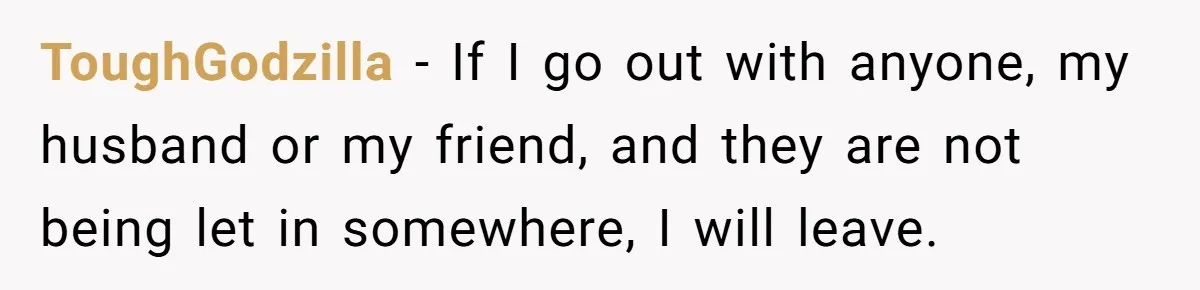 ToughGodzilla − If I go out with anyone, my husband or my friend, and they are not being let in somewhere, I will leave.