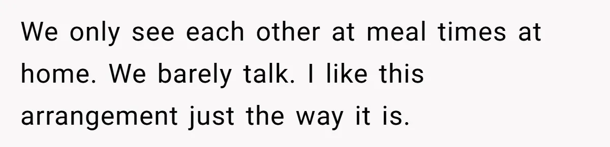 We only see each other at meal times at home. We barely talk. I like this arrangement just the way it is.