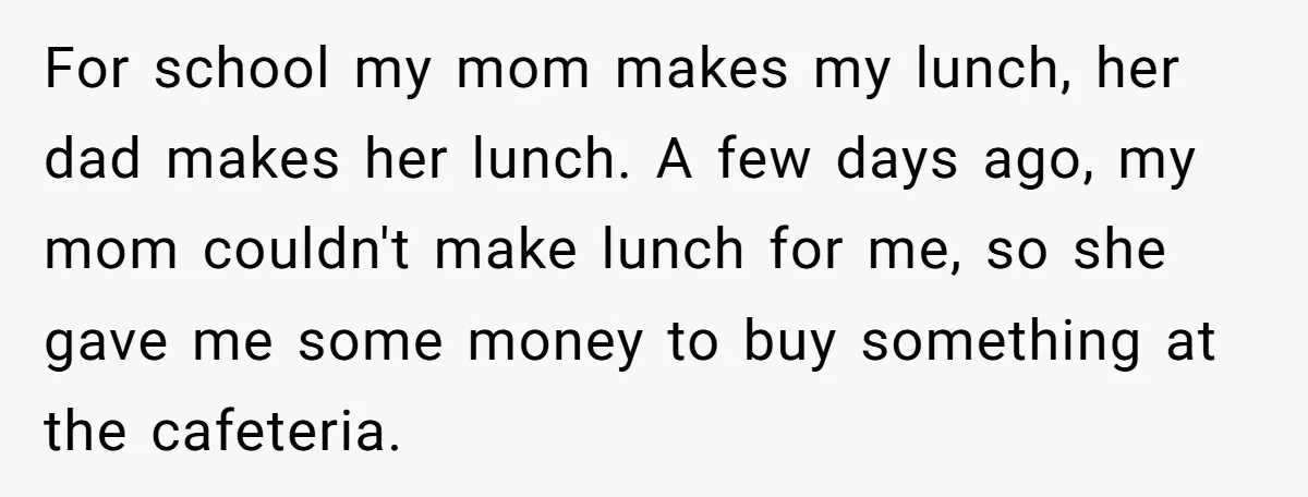 For school my mom makes my lunch, her dad makes her lunch. A few days ago, my mom couldn't make lunch for me, so she gave me some money to...