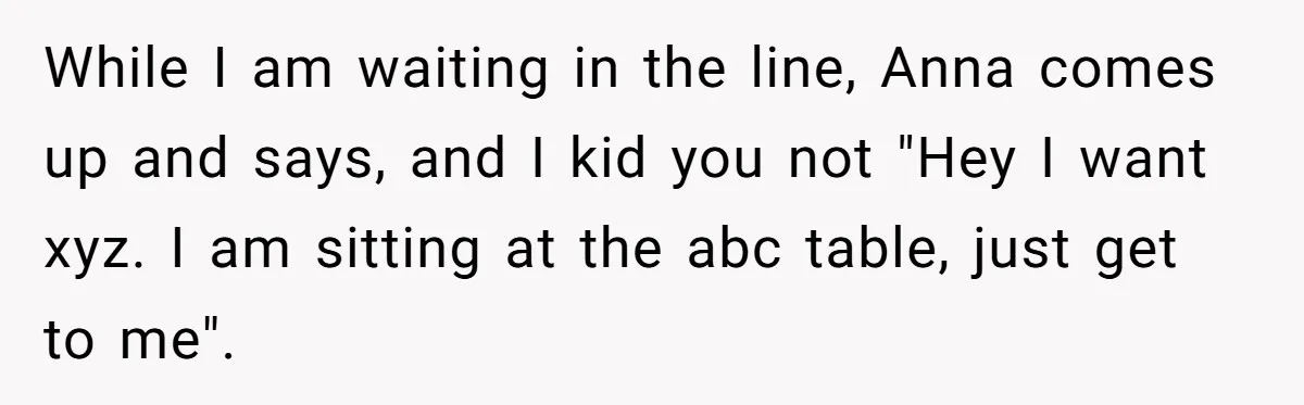 While I am waiting in the line, Anna comes up and says, and I kid you not "Hey I want xyz. I am sitting at the abc table, just get...