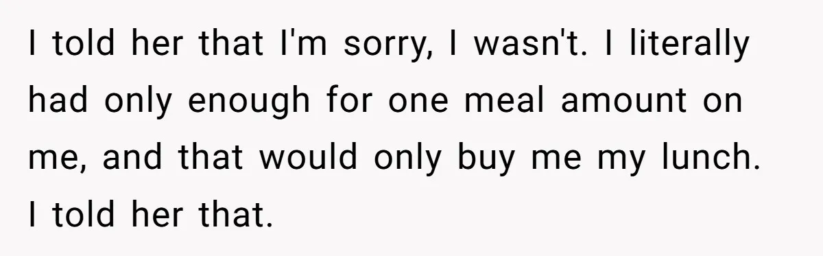 I told her that I'm sorry, I wasn't. I literally had only enough for one meal amount on me, and that would only buy me my lunch. I told her...