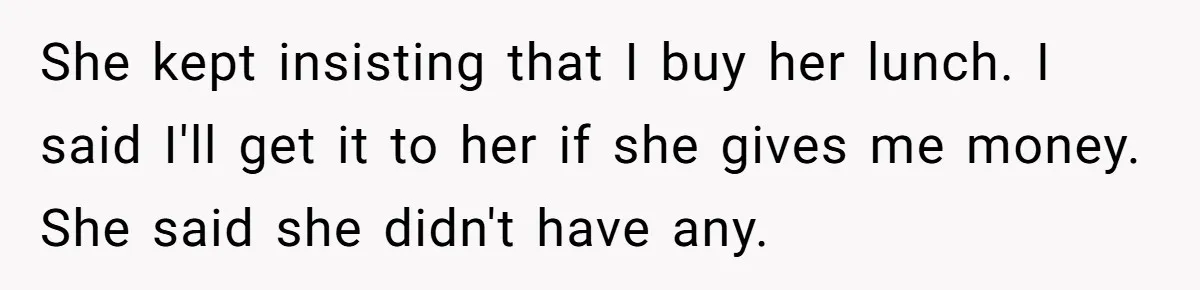 She kept insisting that I buy her lunch. I said I'll get it to her if she gives me money. She said she didn't have any.