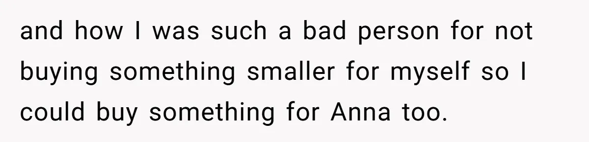 and how I was such a bad person for not buying something smaller for myself so I could buy something for Anna too.