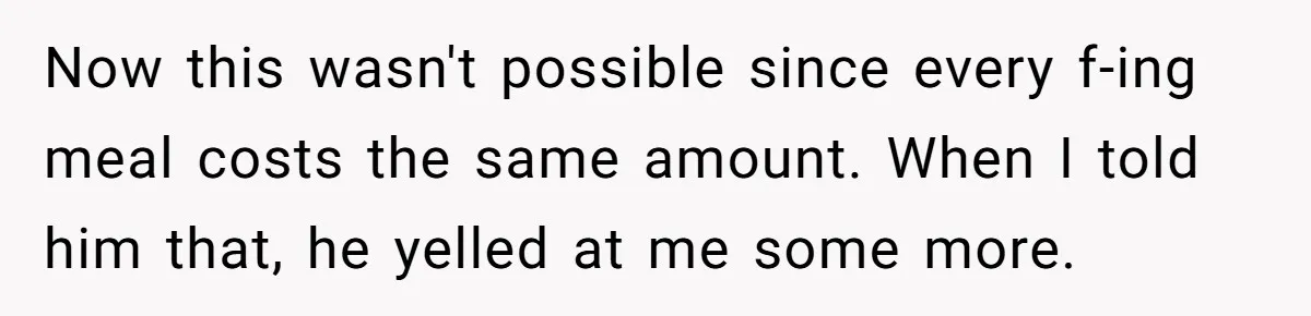 Now this wasn't possible since every f-ing meal costs the same amount. When I told him that, he yelled at me some more.