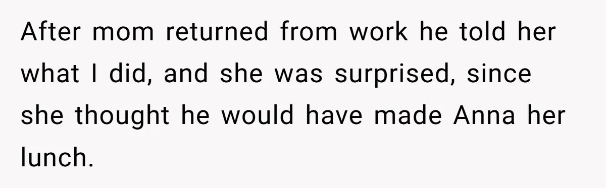 After mom returned from work he told her what I did, and she was surprised, since she thought he would have made Anna her lunch.