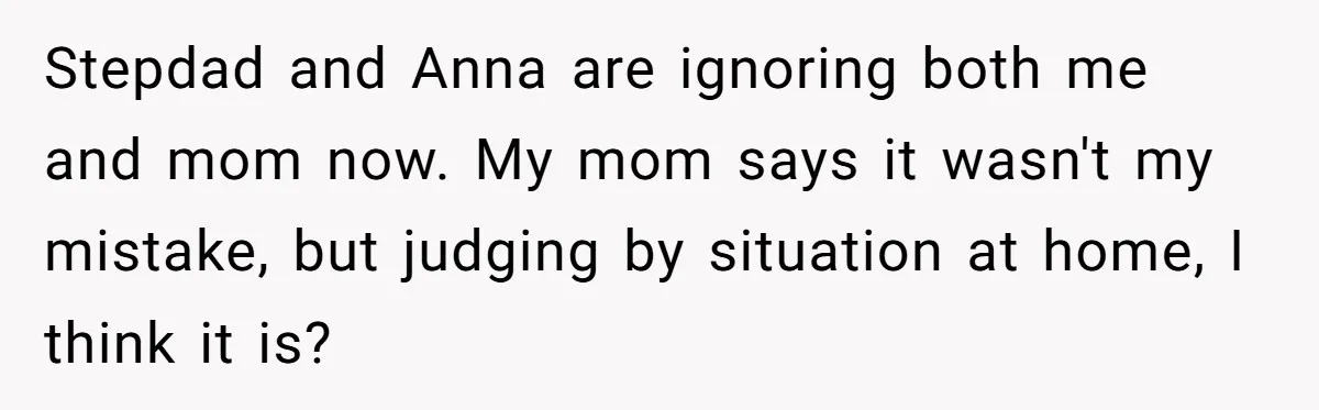 Stepdad and Anna are ignoring both me and mom now. My mom says it wasn't my mistake, but judging by situation at home, I think it is?