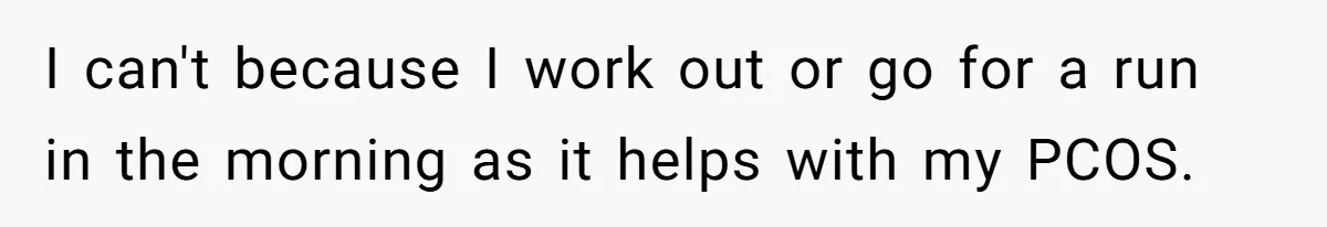 I can't because I work out or go for a run in the morning as it helps with my PCOS.