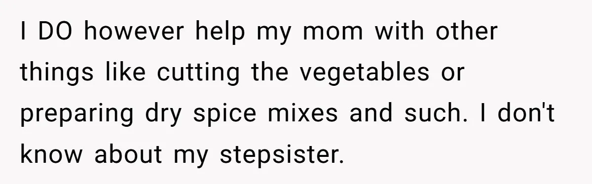 I DO however help my mom with other things like cutting the vegetables or preparing dry spice mixes and such. I don't know about my stepsister.