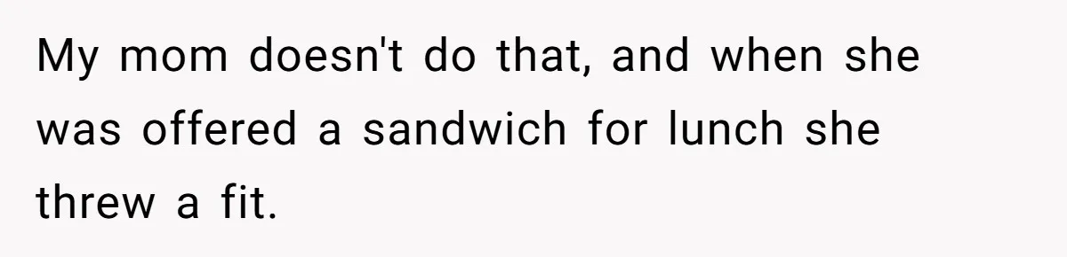 My mom doesn't do that, and when she was offered a sandwich for lunch she threw a fit.