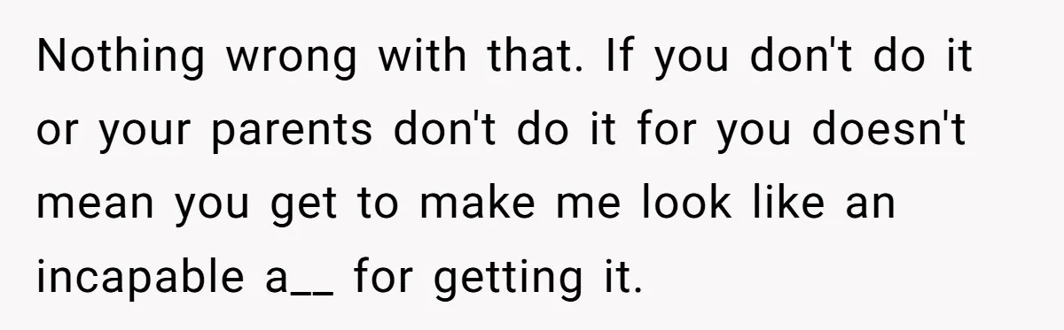Nothing wrong with that. If you don't do it or your parents don't do it for you doesn't mean you get to make me look like an incapable a__ for...