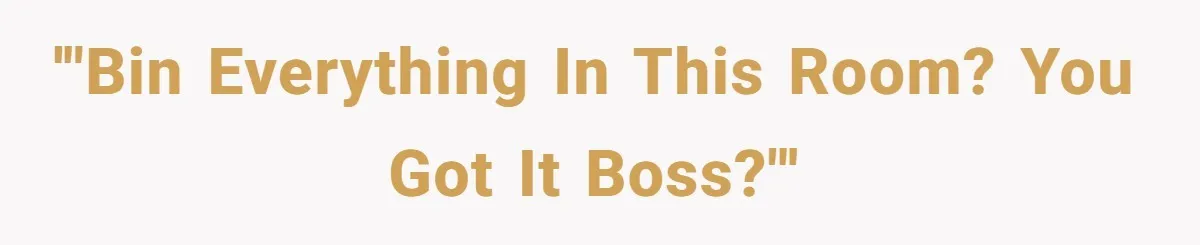 '"Bin everything in this room? You got it boss?"'