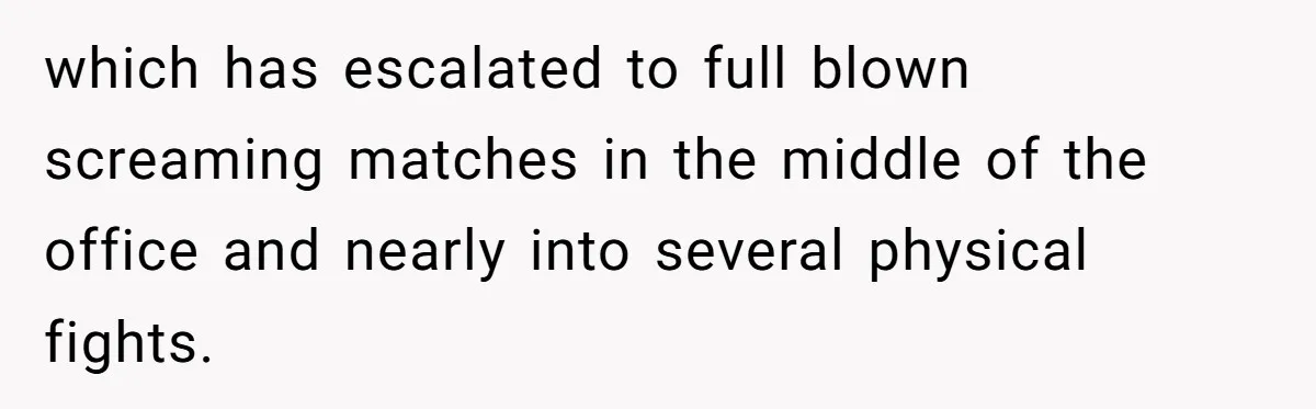 which has escalated to full blown screaming matches in the middle of the office and nearly into several physical fights.