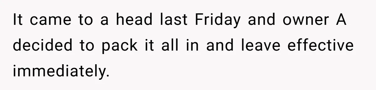 It came to a head last Friday and owner A decided to pack it all in and leave effective immediately.