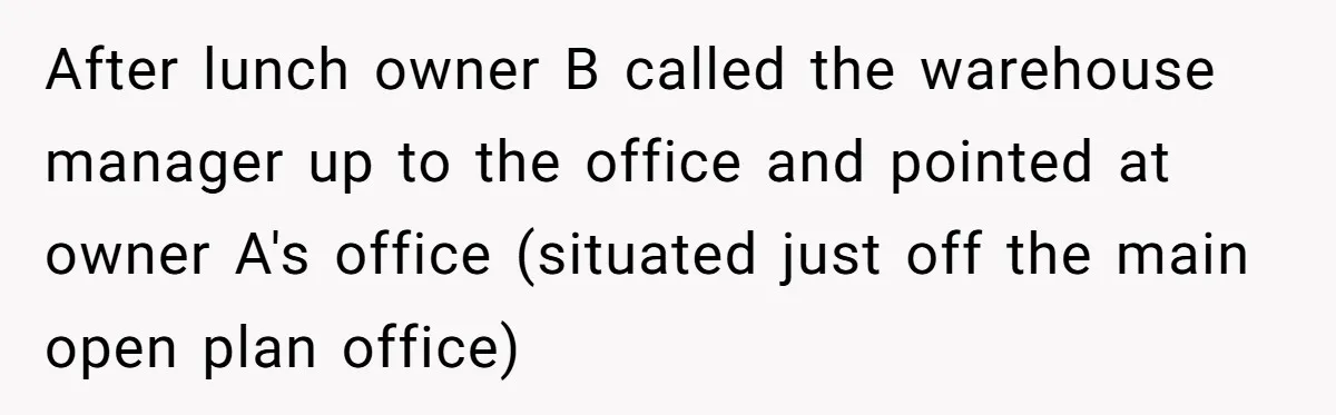 After lunch owner B called the warehouse manager up to the office and pointed at owner A's office (situated just off the main open plan office)