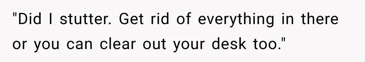 "Did I stutter. Get rid of everything in there or you can clear out your desk too."