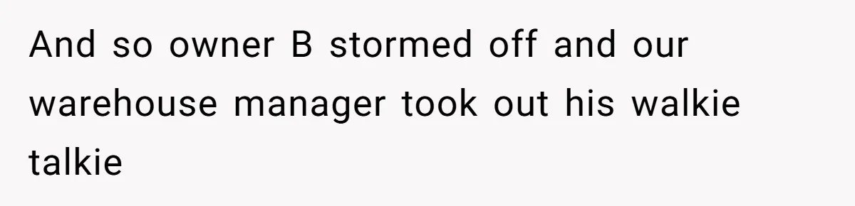 And so owner B stormed off and our warehouse manager took out his walkie talkie