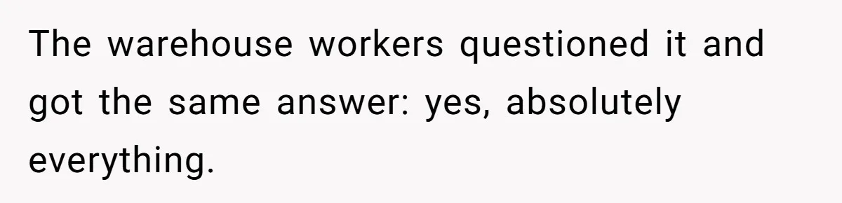 The warehouse workers questioned it and got the same answer: yes, absolutely everything.