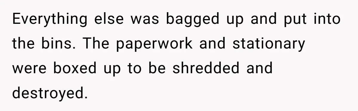 Everything else was bagged up and put into the bins. The paperwork and stationary were boxed up to be shredded and destroyed.