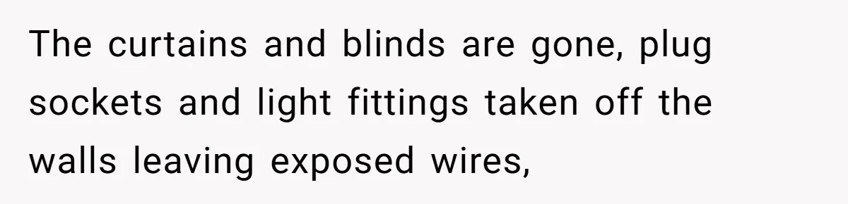 The curtains and blinds are gone, plug sockets and light fittings taken off the walls leaving exposed wires,