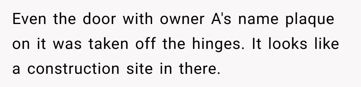 Even the door with owner A's name plaque on it was taken off the hinges. It looks like a construction site in there.
