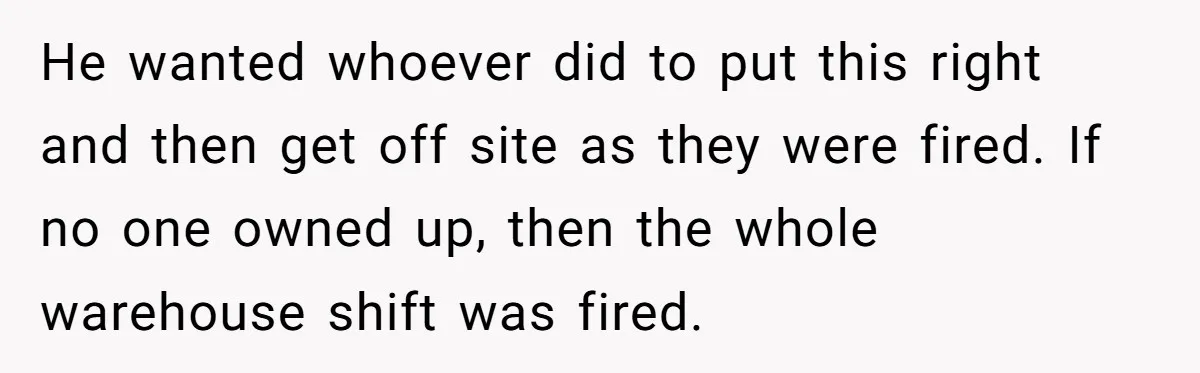 He wanted whoever did to put this right and then get off site as they were fired. If no one owned up, then the whole warehouse shift was fired.