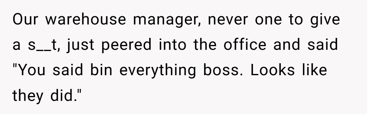 Our warehouse manager, never one to give a s__t, just peered into the office and said "You said bin everything boss. Looks like they did."